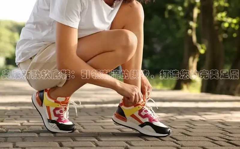 奥康新款软底鞋：引领潮流的脚步，打造您的完美足履